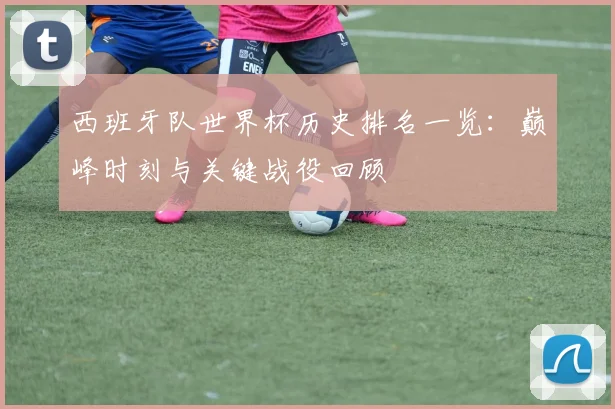 西班牙队世界杯历史排名一览：巅峰时刻与关键战役回顾