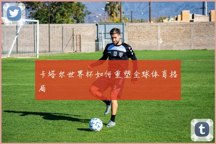 卡塔尔世界杯如何重塑全球体育格局