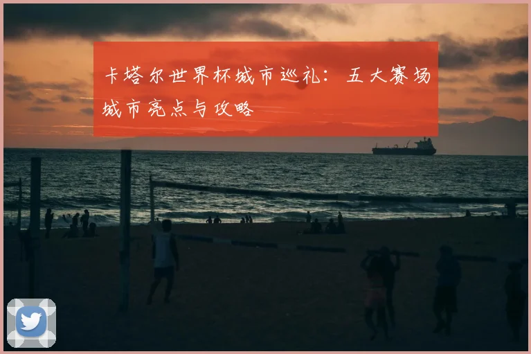 卡塔尔世界杯城市巡礼：五大赛场城市亮点与攻略