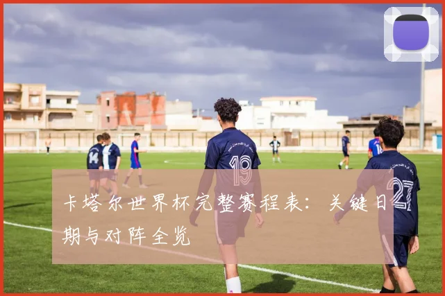 卡塔尔世界杯完整赛程表：关键日期与对阵全览