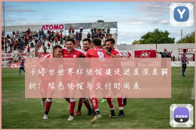 卡塔尔世界杯场馆建设进度深度解析：绿色场馆与交付时间表