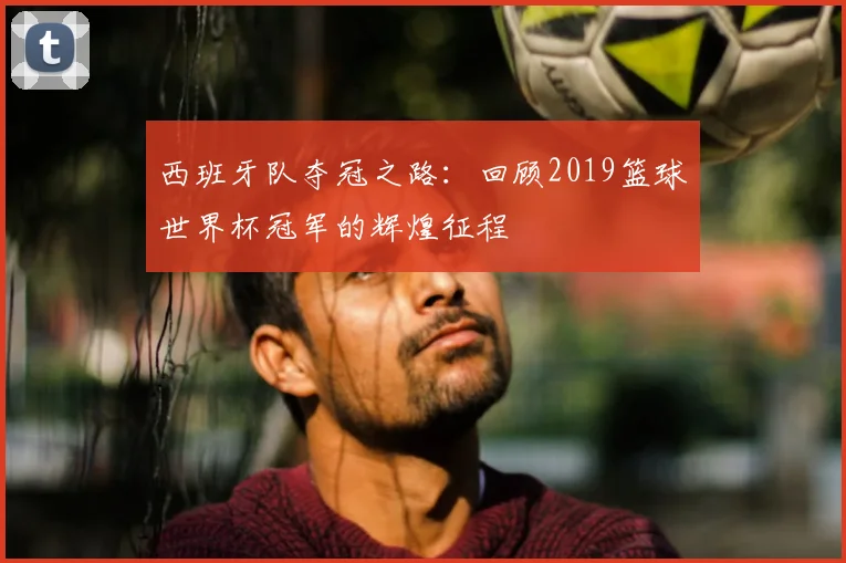 西班牙队夺冠之路：回顾2019篮球世界杯冠军的辉煌征程