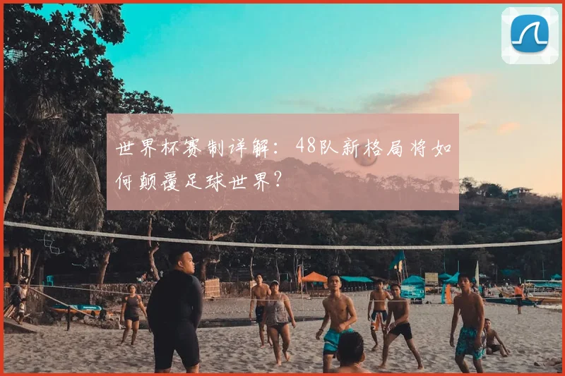世界杯赛制详解：48队新格局将如何颠覆足球世界？