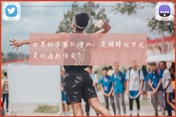 世界杯参赛队增加，是稀释经典还是创造新传奇？