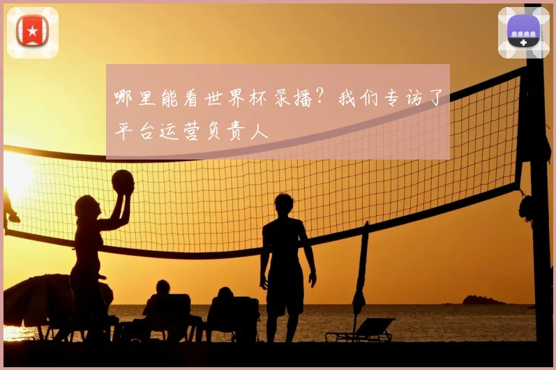 哪里能看世界杯录播?我们专访了平台运营负责人