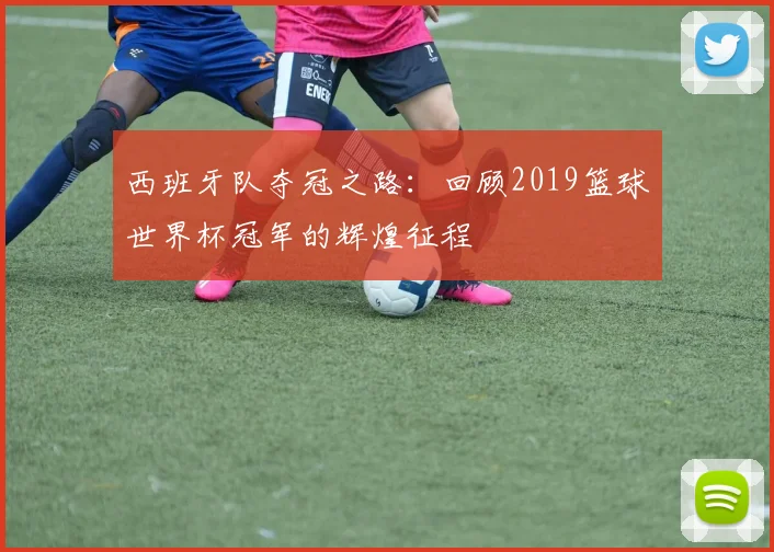 西班牙队夺冠之路：回顾2019篮球世界杯冠军的辉煌征程