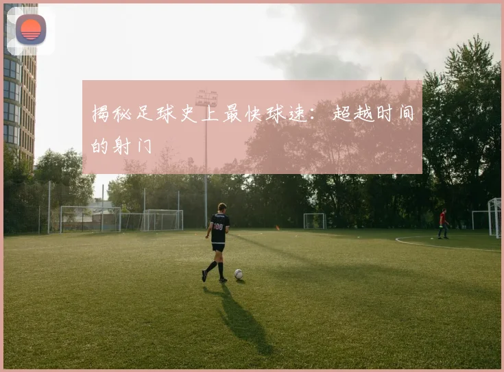 揭秘足球史上最快球速：超越时间的射门
