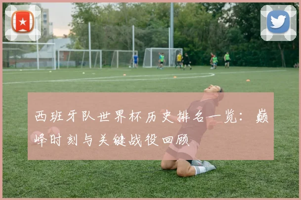 西班牙队世界杯历史排名一览：巅峰时刻与关键战役回顾