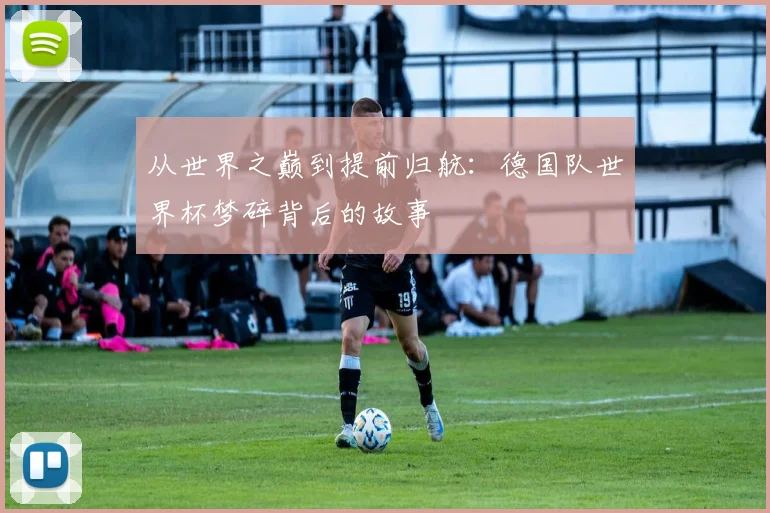 从世界之巅到提前归航:德国队世界杯梦碎背后的故事