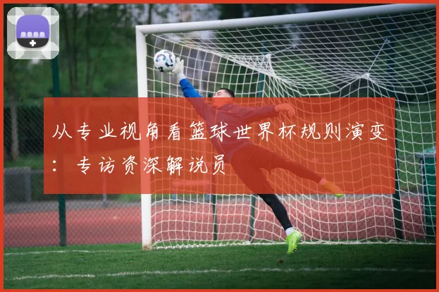 从专业视角看篮球世界杯规则演变:专访资深解说员