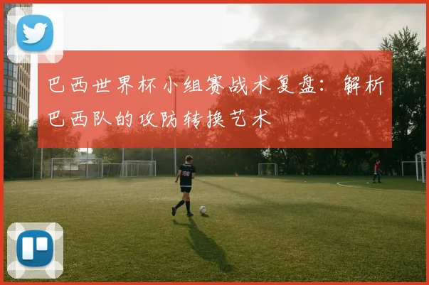 巴西世界杯小组赛战术复盘:解析巴西队的攻防转换艺术